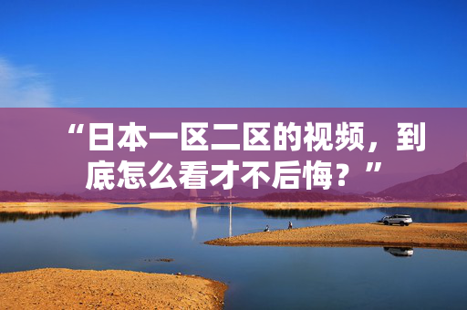 “日本一区二区的视频，到底怎么看才不后悔？”  第2张
