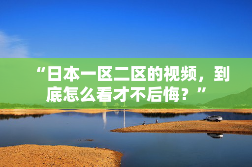 “日本一区二区的视频，到底怎么看才不后悔？”