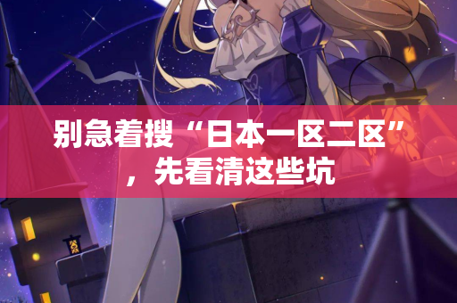 别急着搜“日本一区二区”，先看清这些坑
