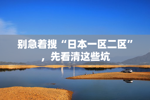 别急着搜“日本一区二区”，先看清这些坑