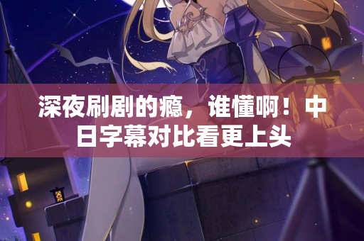 深夜刷剧的瘾，谁懂啊！中日字幕对比看更上头