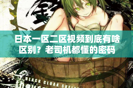日本一区二区视频到底有啥区别？老司机都懂的密码