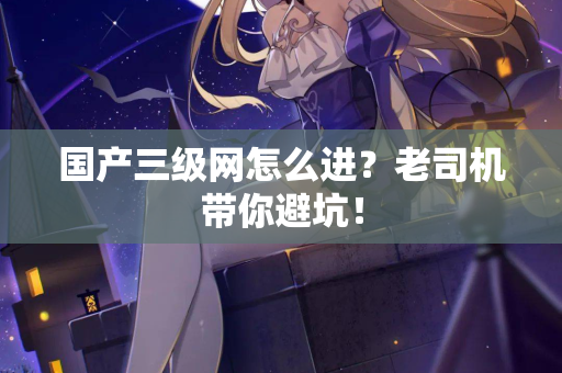 国产三级网怎么进？老司机带你避坑！