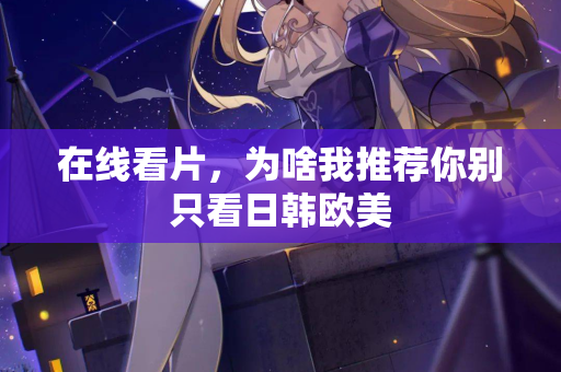 在线看片，为啥我推荐你别只看日韩欧美