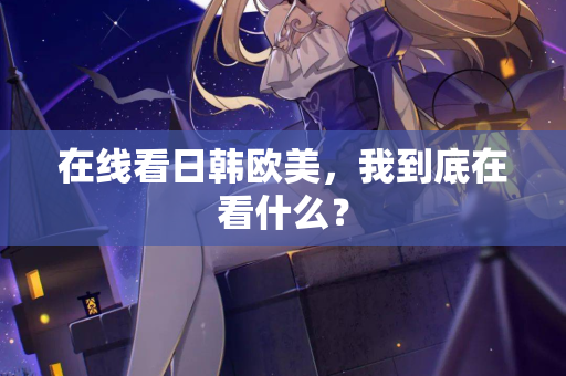 在线看日韩欧美，我到底在看什么？