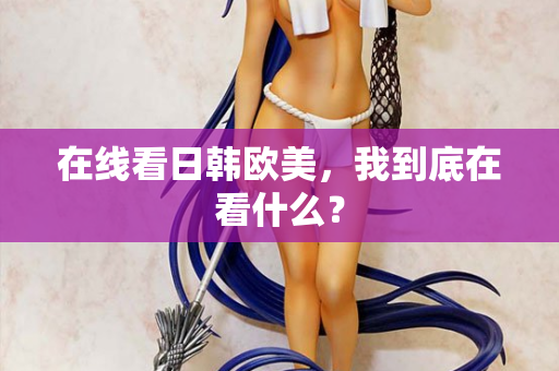 在线看日韩欧美，我到底在看什么？