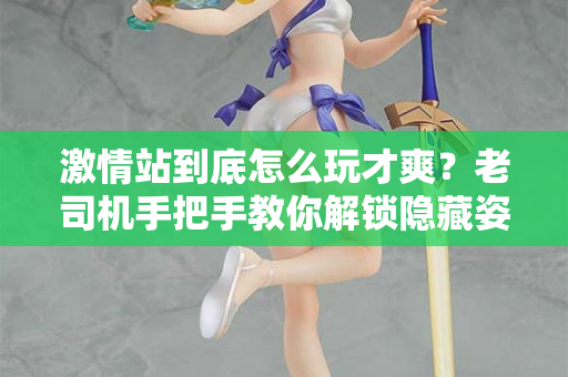 激情站到底怎么玩才爽？老司机手把手教你解锁隐藏姿势