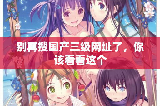 别再搜国产三级网址了，你该看看这个