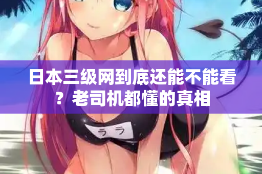 日本三级网到底还能不能看？老司机都懂的真相  第2张