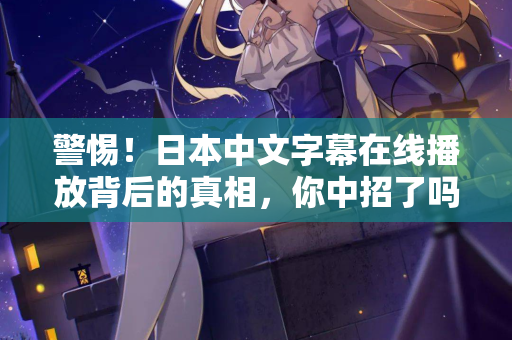 警惕！日本中文字幕在线播放背后的真相，你中招了吗？