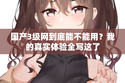 国产3级网到底能不能用？我的真实体验全写这了  第2张