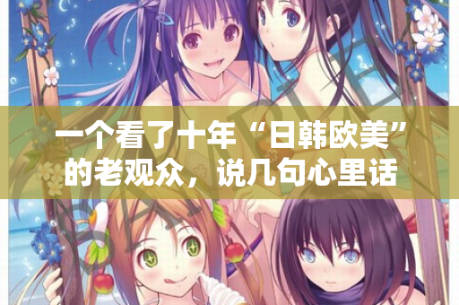 一个看了十年“日韩欧美”的老观众，说几句心里话  第2张