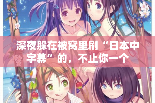 深夜躲在被窝里刷“日本中字幕”的，不止你一个