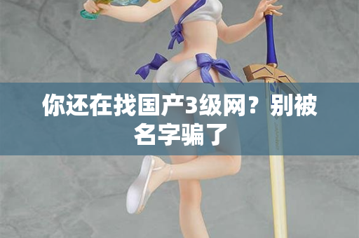 你还在找国产3级网？别被名字骗了