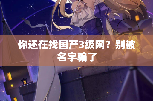 你还在找国产3级网？别被名字骗了