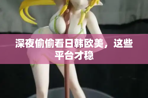 深夜偷偷看日韩欧美，这些平台才稳
