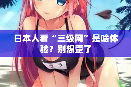 日本人看“三级网”是啥体验？别想歪了  第2张