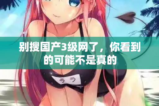 别搜国产3级网了，你看到的可能不是真的  第2张