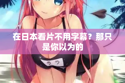 在日本看片不用字幕？那只是你以为的
