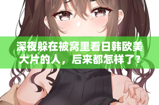 深夜躲在被窝里看日韩欧美大片的人，后来都怎样了？