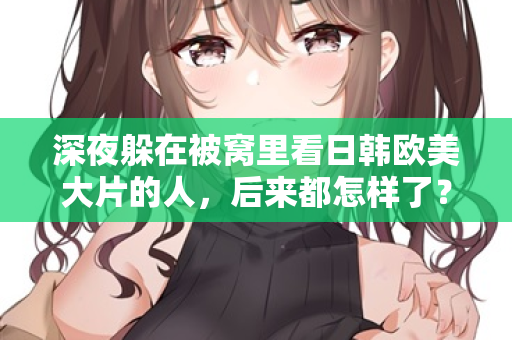深夜躲在被窝里看日韩欧美大片的人，后来都怎样了？