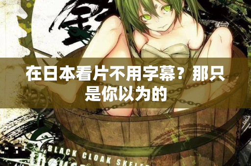 在日本看片不用字幕？那只是你以为的