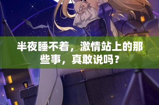 半夜睡不着，激情站上的那些事，真敢说吗？