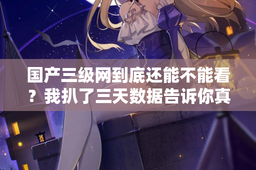 国产三级网到底还能不能看？我扒了三天数据告诉你真相
