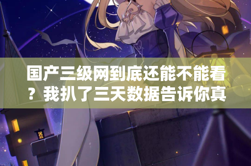 国产三级网到底还能不能看？我扒了三天数据告诉你真相