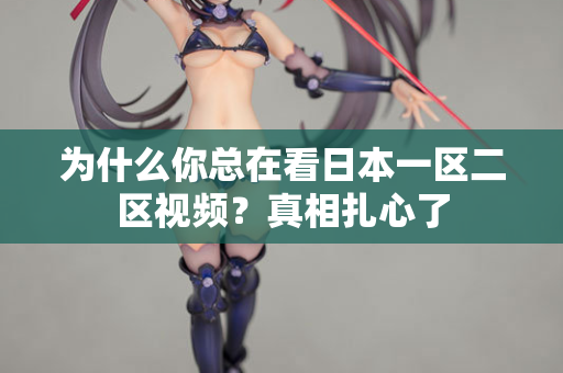 为什么你总在看日本一区二区视频？真相扎心了