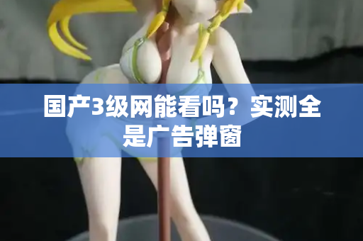 国产3级网能看吗？实测全是广告弹窗  第2张