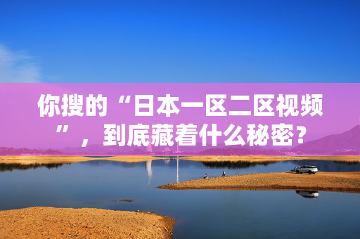 你搜的“日本一区二区视频”，到底藏着什么秘密？