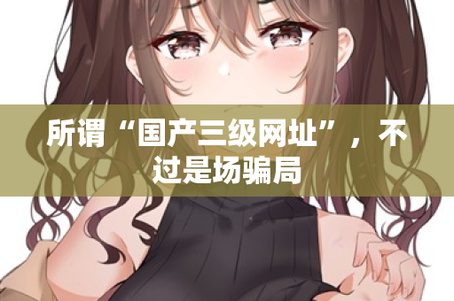 所谓“国产三级网址”，不过是场骗局