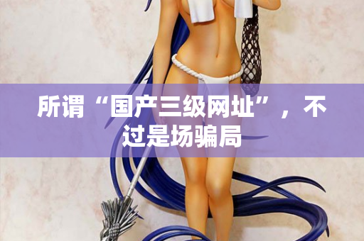 所谓“国产三级网址”，不过是场骗局