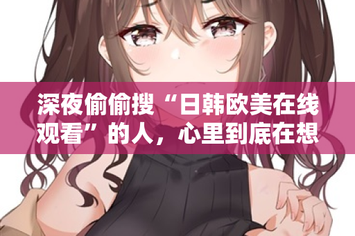 深夜偷偷搜“日韩欧美在线观看”的人，心里到底在想什么？  第3张