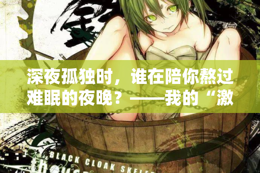 深夜孤独时，谁在陪你熬过难眠的夜晚？——我的“激情站”亲测体验  第2张