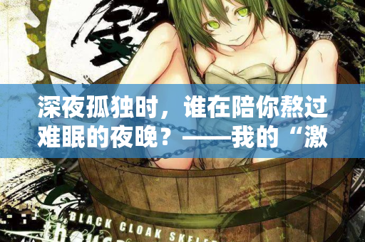 深夜孤独时，谁在陪你熬过难眠的夜晚？——我的“激情站”亲测体验