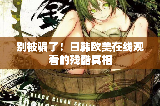 别被骗了！日韩欧美在线观看的残酷真相