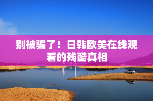 别被骗了!日韩欧美在线观看的残酷真相 第2张 别被骗了!日韩欧美在线观看的残酷真相 第2张