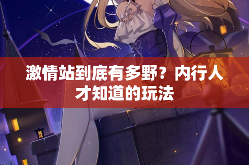 激情站到底有多野？内行人才知道的玩法