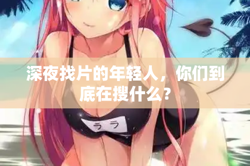 深夜找片的年轻人，你们到底在搜什么？  第1张