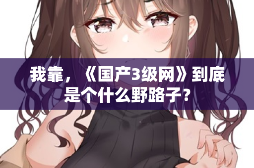 我靠，《国产3级网》到底是个什么野路子？