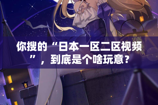 你搜的“日本一区二区视频”，到底是个啥玩意？  第2张
