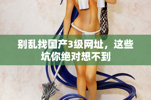 别乱找国产3级网址，这些坑你绝对想不到  第1张