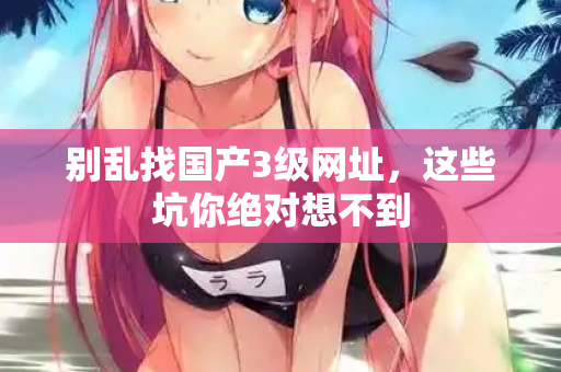 别乱找国产3级网址，这些坑你绝对想不到  第3张