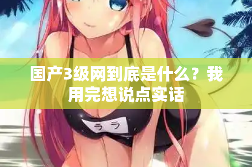 国产3级网到底是什么？我用完想说点实话  第1张