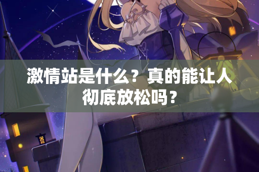 激情站是什么？真的能让人彻底放松吗？