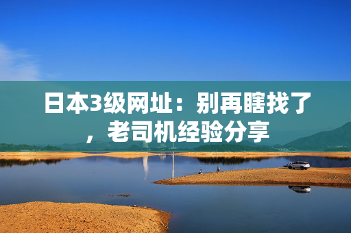 日本3级网址：别再瞎找了，老司机经验分享