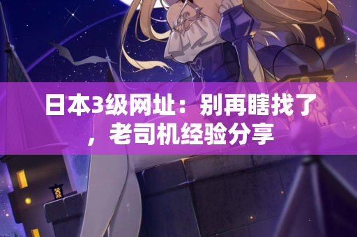 日本3级网址：别再瞎找了，老司机经验分享