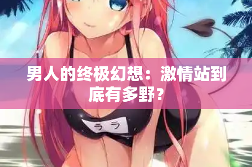 男人的终极幻想：激情站到底有多野？